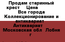 Продам старинный крест  › Цена ­ 20 000 - Все города Коллекционирование и антиквариат » Антиквариат   . Московская обл.,Лобня г.